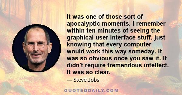 It was one of those sort of apocalyptic moments. I remember within ten minutes of seeing the graphical user interface stuff, just knowing that every computer would work this way someday. It was so obvious once you saw