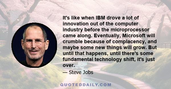 It's like when IBM drove a lot of innovation out of the computer industry before the microprocessor came along. Eventually, Microsoft will crumble because of complacency, and maybe some new things will grow. But until