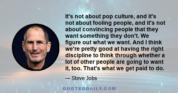 It's not about pop culture, and it's not about fooling people, and it's not about convincing people that they want something they don't. We figure out what we want. And I think we're pretty good at having the right