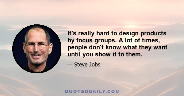 It's really hard to design products by focus groups. A lot of times, people don't know what they want until you show it to them.