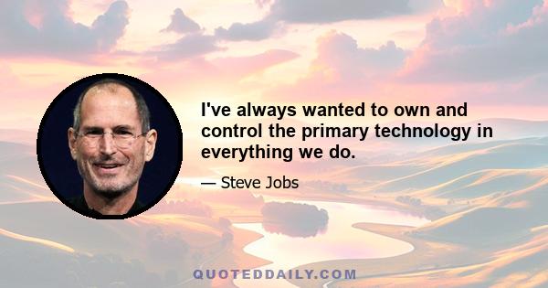 I've always wanted to own and control the primary technology in everything we do.