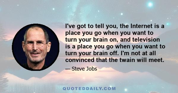 I've got to tell you, the Internet is a place you go when you want to turn your brain on, and television is a place you go when you want to turn your brain off. I'm not at all convinced that the twain will meet.