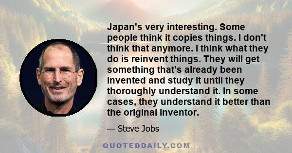 Japan's very interesting. Some people think it copies things. I don't think that anymore. I think what they do is reinvent things. They will get something that's already been invented and study it until they thoroughly