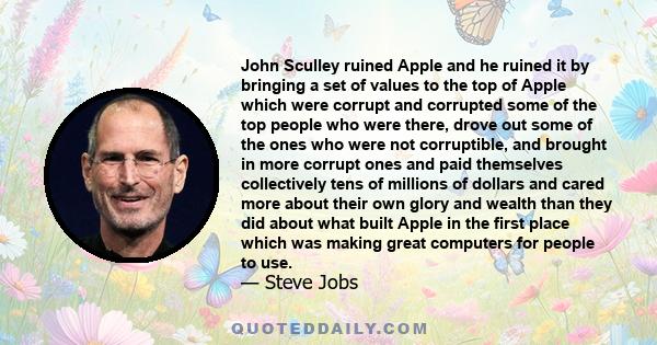 John Sculley ruined Apple and he ruined it by bringing a set of values to the top of Apple which were corrupt and corrupted some of the top people who were there, drove out some of the ones who were not corruptible, and 