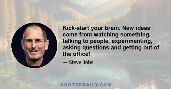 Kick-start your brain. New ideas come from watching something, talking to people, experimenting, asking questions and getting out of the office!