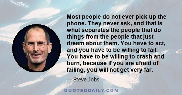 Most people do not ever pick up the phone. They never ask, and that is what separates the people that do things from the people that just dream about them. You have to act, and you have to be willing to fail. You have