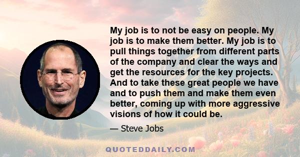 My job is to not be easy on people. My job is to make them better. My job is to pull things together from different parts of the company and clear the ways and get the resources for the key projects. And to take these