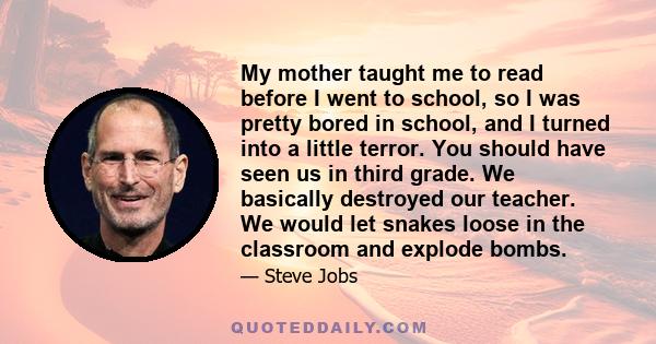 My mother taught me to read before I went to school, so I was pretty bored in school, and I turned into a little terror. You should have seen us in third grade. We basically destroyed our teacher. We would let snakes