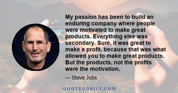 My passion has been to build an enduring company where people were motivated to make great products. Everything else was secondary. Sure, it was great to make a profit, because that was what allowed you to make great