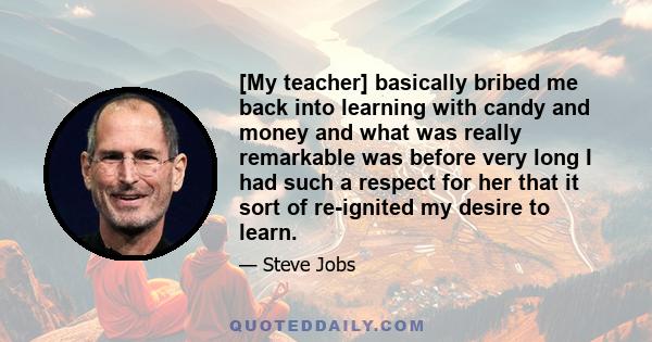 [My teacher] basically bribed me back into learning with candy and money and what was really remarkable was before very long I had such a respect for her that it sort of re-ignited my desire to learn.