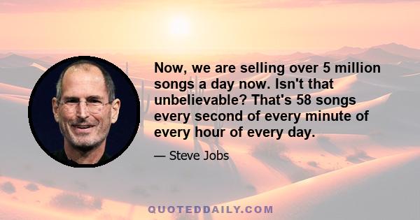 Now, we are selling over 5 million songs a day now. Isn't that unbelievable? That's 58 songs every second of every minute of every hour of every day.