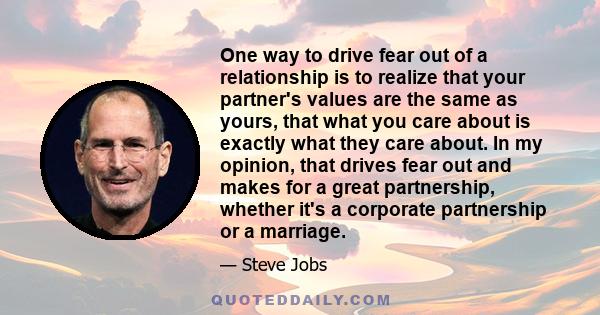 One way to drive fear out of a relationship is to realize that your partner's values are the same as yours, that what you care about is exactly what they care about. In my opinion, that drives fear out and makes for a