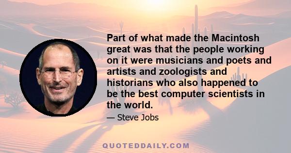 Part of what made the Macintosh great was that the people working on it were musicians and poets and artists and zoologists and historians who also happened to be the best computer scientists in the world.