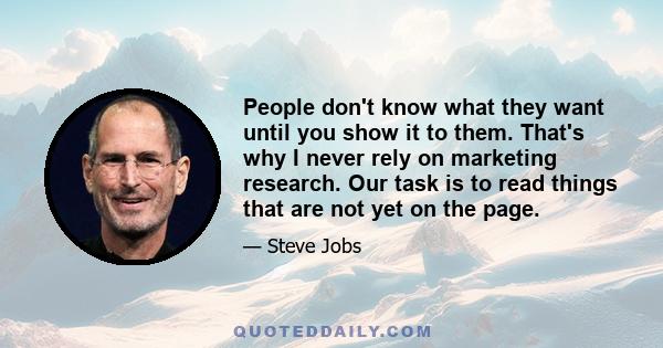 People don't know what they want until you show it to them. That's why I never rely on marketing research. Our task is to read things that are not yet on the page.