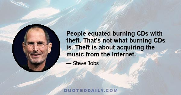 People equated burning CDs with theft. That's not what burning CDs is. Theft is about acquiring the music from the Internet.