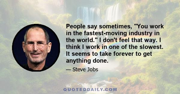 People say sometimes, You work in the fastest-moving industry in the world. I don't feel that way. I think I work in one of the slowest. It seems to take forever to get anything done.