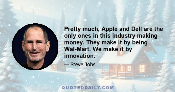 Pretty much, Apple and Dell are the only ones in this industry making money. They make it by being Wal-Mart. We make it by innovation.