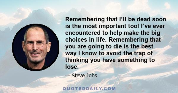 Remembering that I’ll be dead soon is the most important tool I’ve ever encountered to help make the big choices in life. Remembering that you are going to die is the best way I know to avoid the trap of thinking you