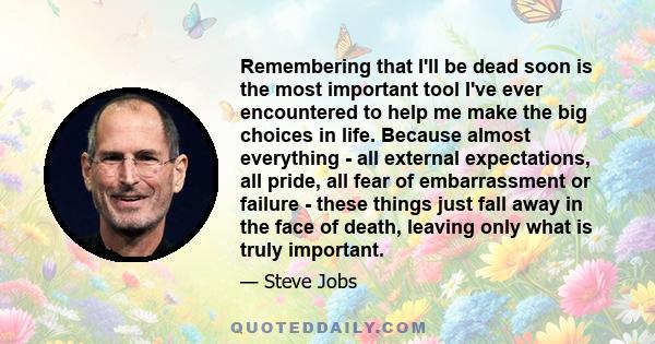 Remembering that I'll be dead soon is the most important tool I've ever encountered to help me make the big choices in life. Because almost everything - all external expectations, all pride, all fear of embarrassment or 