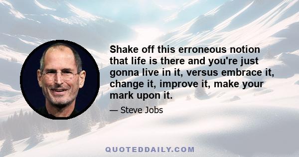 Shake off this erroneous notion that life is there and you're just gonna live in it, versus embrace it, change it, improve it, make your mark upon it.