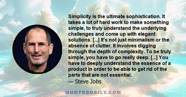 Simplicity is the ultimate sophistication. It takes a lot of hard work to make something simple, to truly understand the underlying challenges and come up with elegant solutions. [...] It's not just minimalism or the