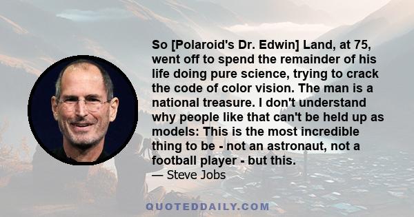 So [Polaroid's Dr. Edwin] Land, at 75, went off to spend the remainder of his life doing pure science, trying to crack the code of color vision. The man is a national treasure. I don't understand why people like that