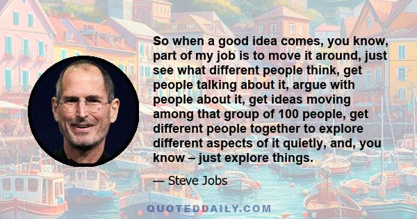 So when a good idea comes, you know, part of my job is to move it around, just see what different people think, get people talking about it, argue with people about it, get ideas moving among that group of 100 people,