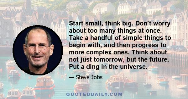 Start small, think big. Don’t worry about too many things at once. Take a handful of simple things to begin with, and then progress to more complex ones. Think about not just tomorrow, but the future. Put a ding in the