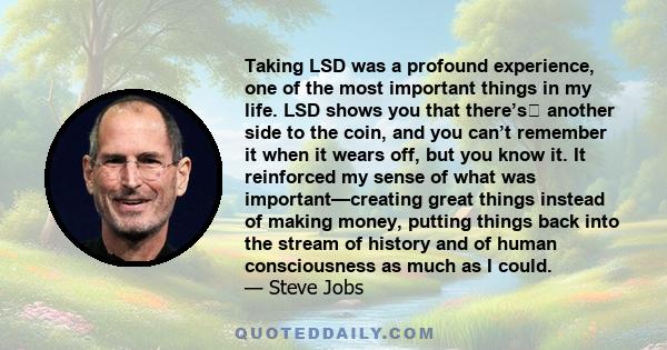 Taking LSD was a profound experience, one of the most important things in my life. LSD shows you that there’s﻿ another side to the coin, and you can’t remember it when it wears off, but you know it. It reinforced my