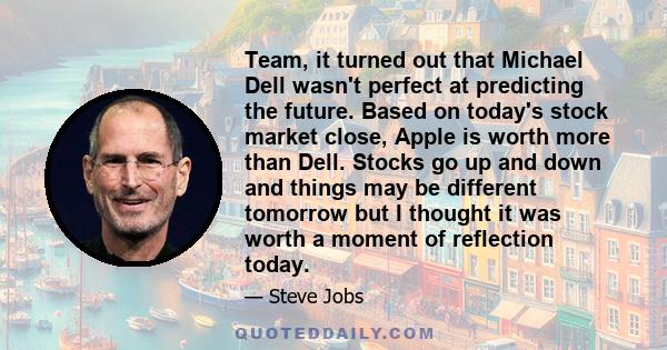 Team, it turned out that Michael Dell wasn't perfect at predicting the future. Based on today's stock market close, Apple is worth more than Dell. Stocks go up and down and things may be different tomorrow but I thought 