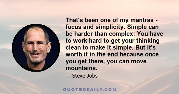 That's been one of my mantras - focus and simplicity. Simple can be harder than complex: You have to work hard to get your thinking clean to make it simple. But it's worth it in the end because once you get there, you