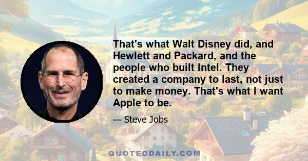 That's what Walt Disney did, and Hewlett and Packard, and the people who built Intel. They created a company to last, not just to make money. That's what I want Apple to be.