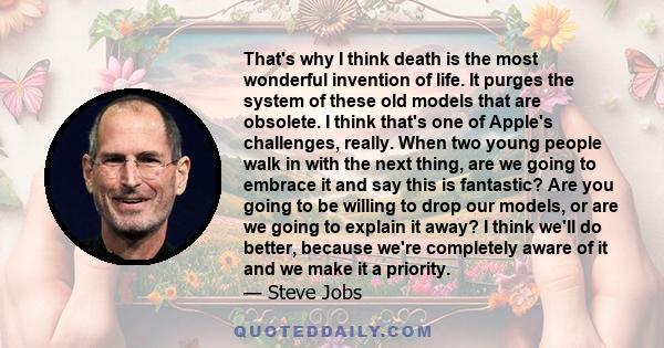 That's why I think death is the most wonderful invention of life. It purges the system of these old models that are obsolete. I think that's one of Apple's challenges, really. When two young people walk in with the next 