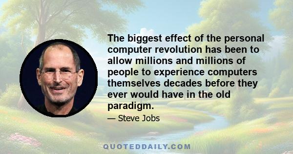 The biggest effect of the personal computer revolution has been to allow millions and millions of people to experience computers themselves decades before they ever would have in the old paradigm.