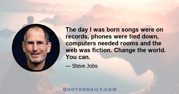 The day I was born songs were on records, phones were tied down, computers needed rooms and the web was fiction. Change the world. You can.