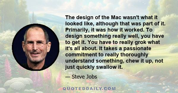 The design of the Mac wasn't what it looked like, although that was part of it. Primarily, it was how it worked. To design something really well, you have to get it. You have to really grok what it's all about. It takes 