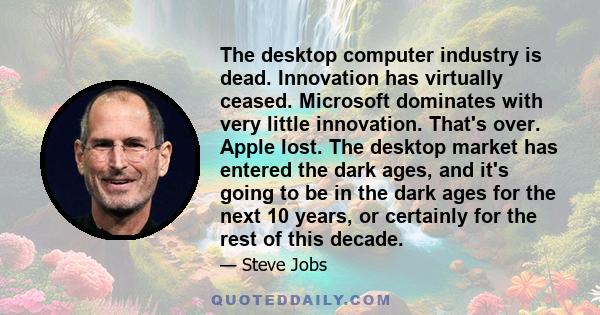 The desktop computer industry is dead. Innovation has virtually ceased. Microsoft dominates with very little innovation. That's over. Apple lost. The desktop market has entered the dark ages, and it's going to be in the 