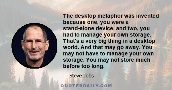 The desktop metaphor was invented because one, you were a stand-alone device, and two, you had to manage your own storage. That's a very big thing in a desktop world. And that may go away. You may not have to manage