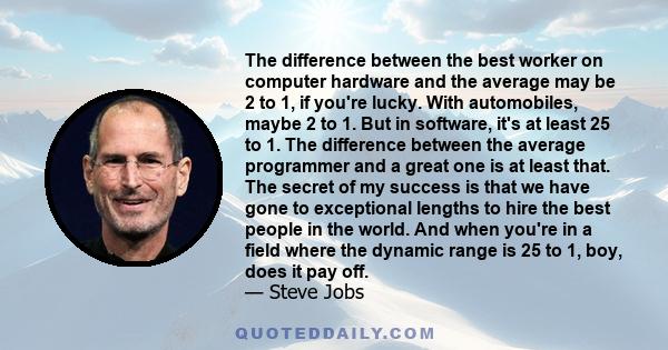 The difference between the best worker on computer hardware and the average may be 2 to 1, if you're lucky. With automobiles, maybe 2 to 1. But in software, it's at least 25 to 1. The difference between the average