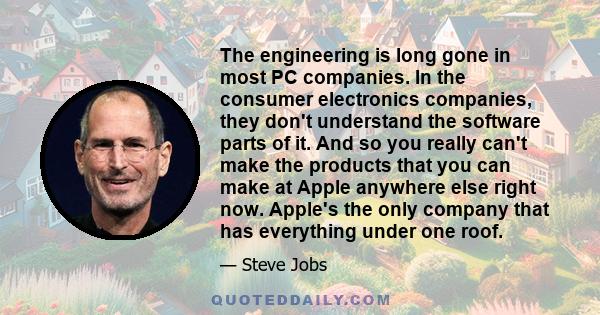 The engineering is long gone in most PC companies. In the consumer electronics companies, they don't understand the software parts of it. And so you really can't make the products that you can make at Apple anywhere