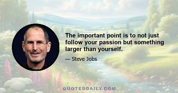 The important point is to not just follow your passion but something larger than yourself.