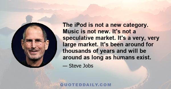 The iPod is not a new category. Music is not new. It's not a speculative market. It's a very, very large market. It's been around for thousands of years and will be around as long as humans exist.