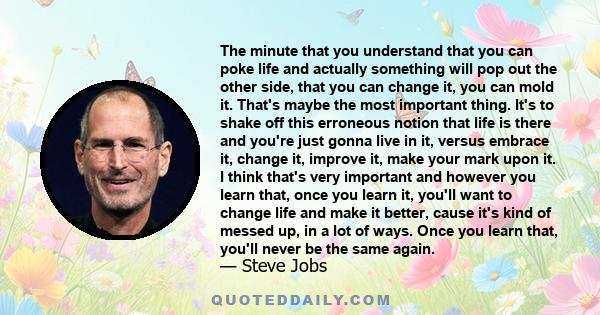 The minute that you understand that you can poke life and actually something will pop out the other side, that you can change it, you can mold it. That's maybe the most important thing. It's to shake off this erroneous