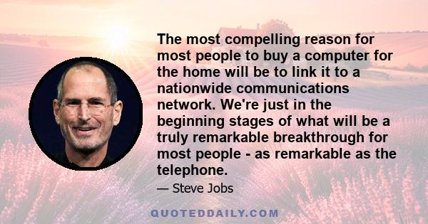 The most compelling reason for most people to buy a computer for the home will be to link it to a nationwide communications network. We're just in the beginning stages of what will be a truly remarkable breakthrough for 