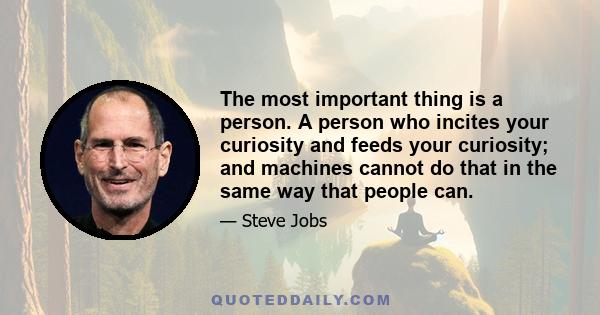 The most important thing is a person. A person who incites your curiosity and feeds your curiosity; and machines cannot do that in the same way that people can.