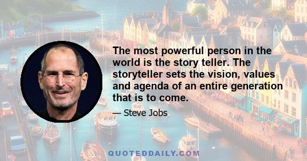 The most powerful person in the world is the story teller. The storyteller sets the vision, values and agenda of an entire generation that is to come.