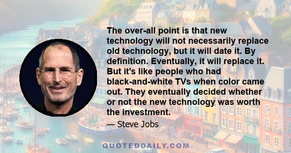 The over-all point is that new technology will not necessarily replace old technology, but it will date it. By definition. Eventually, it will replace it. But it's like people who had black-and-white TVs when color came 