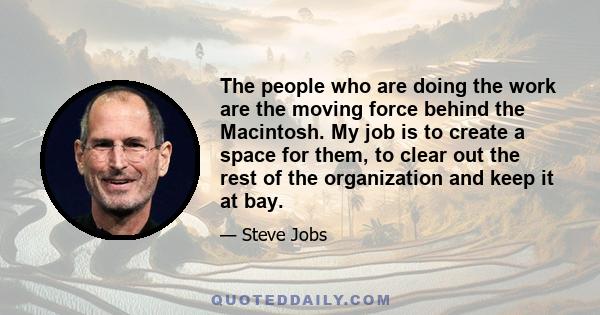 The people who are doing the work are the moving force behind the Macintosh. My job is to create a space for them, to clear out the rest of the organization and keep it at bay.