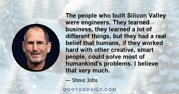 The people who built Silicon Valley were engineers. They learned business, they learned a lot of different things, but they had a real belief that humans, if they worked hard with other creative, smart people, could