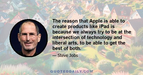 The reason that Apple is able to create products like iPad is because we always try to be at the intersection of technology and liberal arts, to be able to get the best of both.